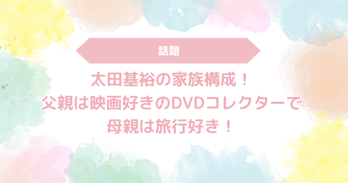 太田基裕の家族構成！父親は映画好きのDVDコレクターで母親は旅行好き！